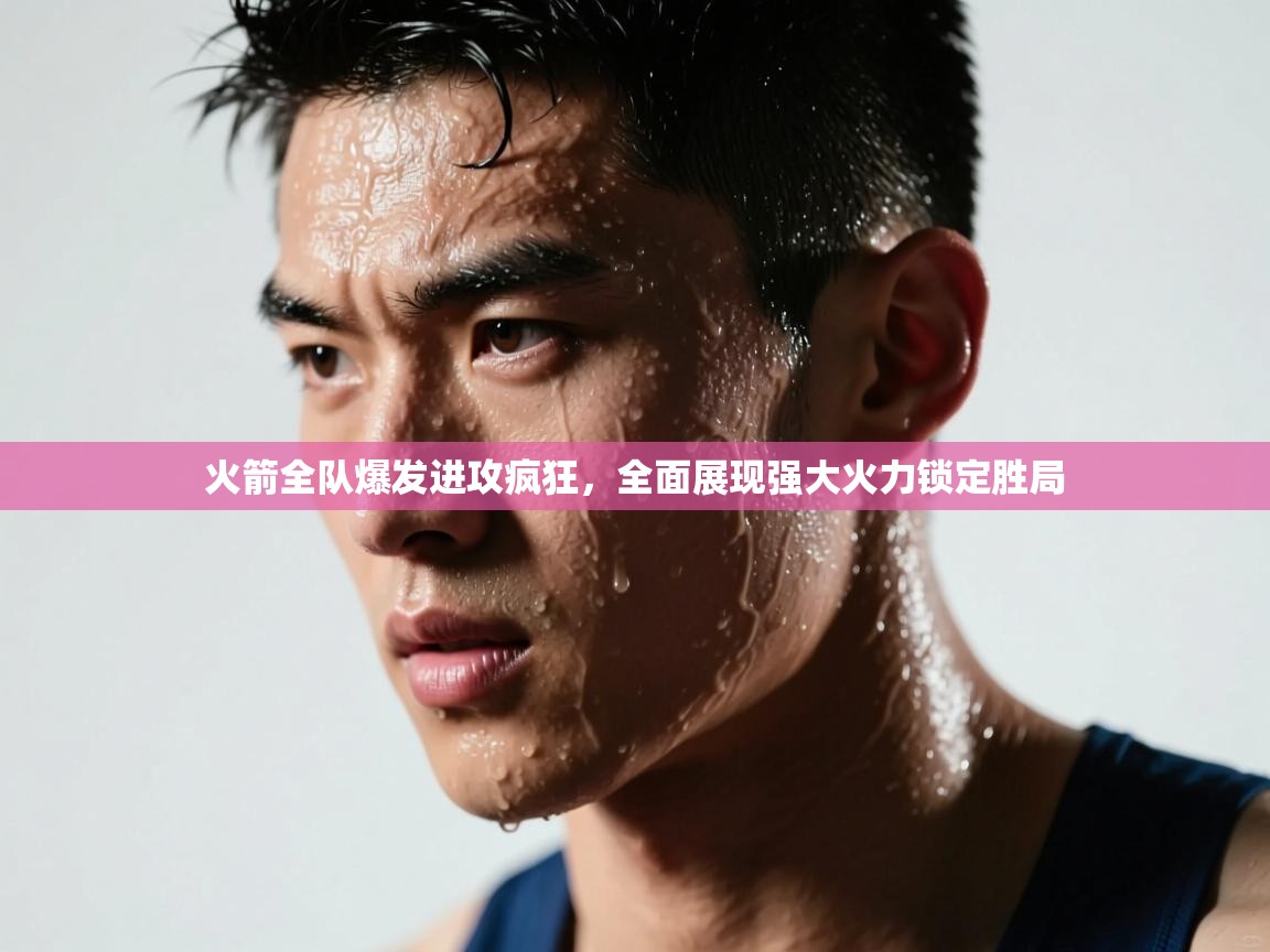 火箭全队爆发进攻疯狂，全面展现强大火力锁定胜局